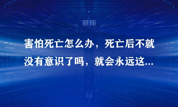 害怕死亡怎么办，死亡后不就没有意识了吗，就会永远这样，动也动不了，睡觉好歹还能醒，死了的话就不可以了，真的好害怕自己会离开亲人们，永远没有意识，怎么办，我真的不想失去意识，不想离开亲人，不想死啊