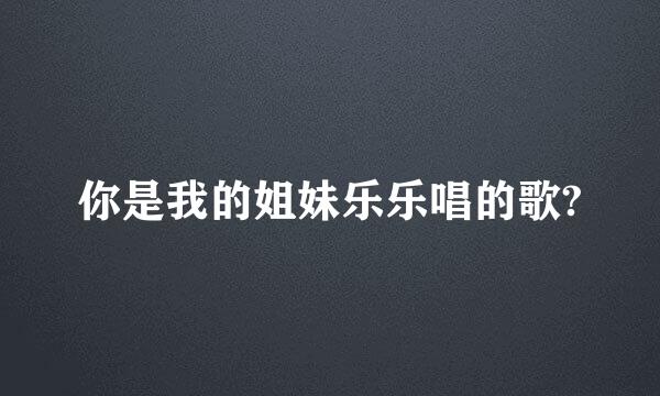 你是我的姐妹乐乐唱的歌?