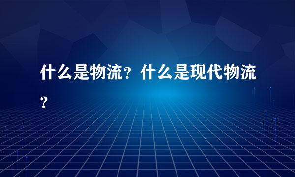 什么是物流？什么是现代物流？