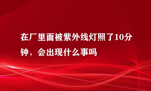 在厂里面被紫外线灯照了10分钟，会出现什么事吗