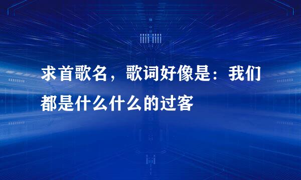 求首歌名，歌词好像是：我们都是什么什么的过客