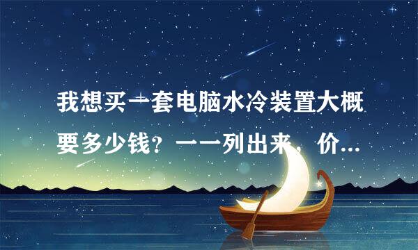 我想买一套电脑水冷装置大概要多少钱？一一列出来，价格也写出来谢谢