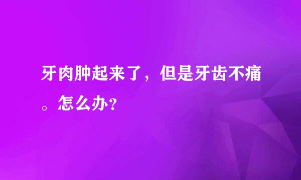 牙肉肿起来了，但是牙齿不痛。怎么办？