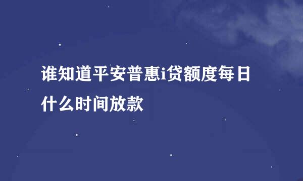 谁知道平安普惠i贷额度每日什么时间放款