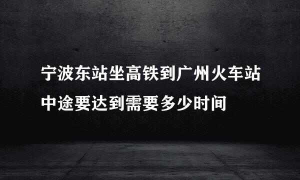 宁波东站坐高铁到广州火车站中途要达到需要多少时间