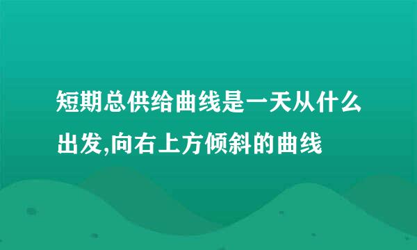 短期总供给曲线是一天从什么出发,向右上方倾斜的曲线