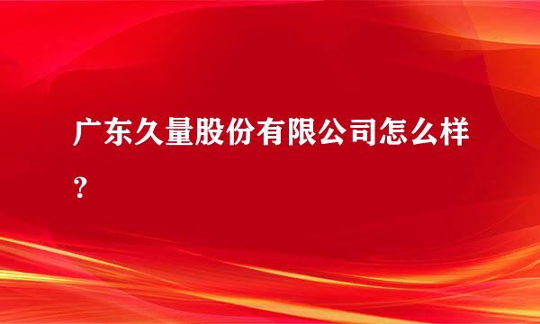 广东久量股份有限公司怎么样？