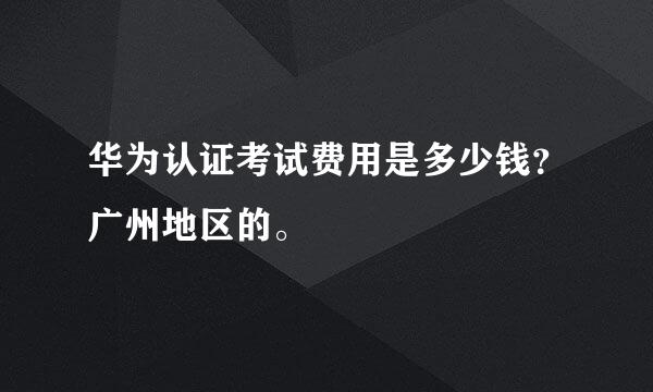 华为认证考试费用是多少钱？广州地区的。