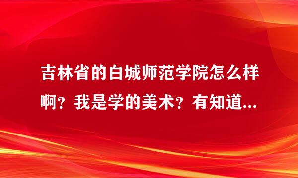 吉林省的白城师范学院怎么样啊？我是学的美术？有知道的可以说说，别在网上找答案、要求自己亲身感受，越