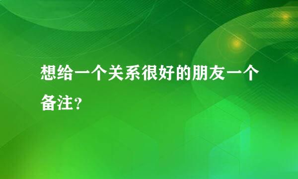 想给一个关系很好的朋友一个备注？