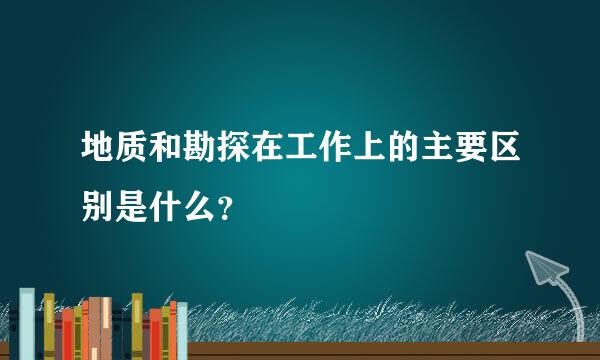 地质和勘探在工作上的主要区别是什么？