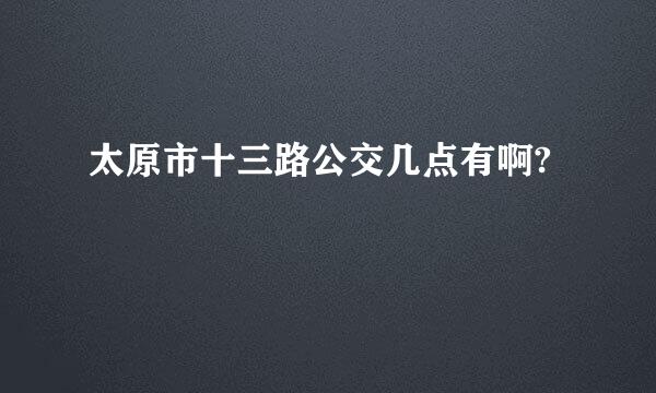 太原市十三路公交几点有啊?