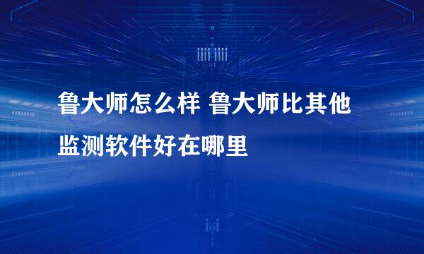 鲁大师怎么样 鲁大师比其他监测软件好在哪里