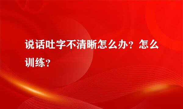 说话吐字不清晰怎么办？怎么训练？