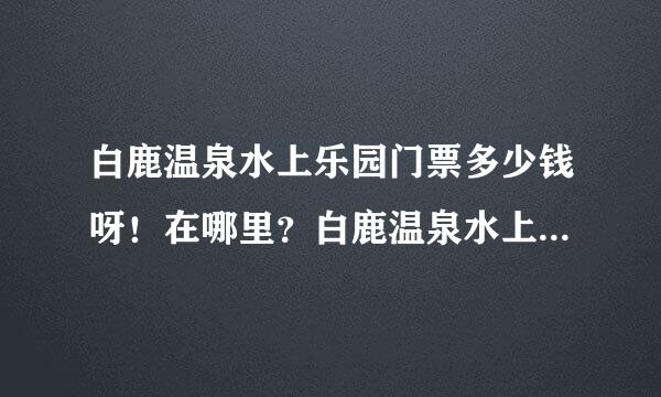 白鹿温泉水上乐园门票多少钱呀！在哪里？白鹿温泉水上乐园儿童票多少钱！