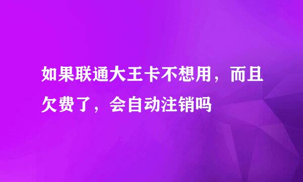 如果联通大王卡不想用，而且欠费了，会自动注销吗