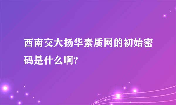 西南交大扬华素质网的初始密码是什么啊?