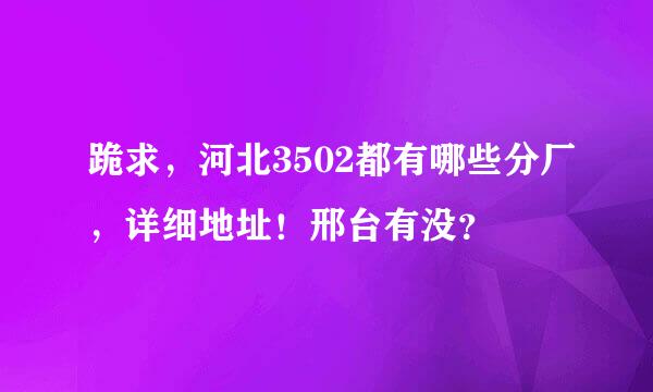 跪求，河北3502都有哪些分厂，详细地址！邢台有没？