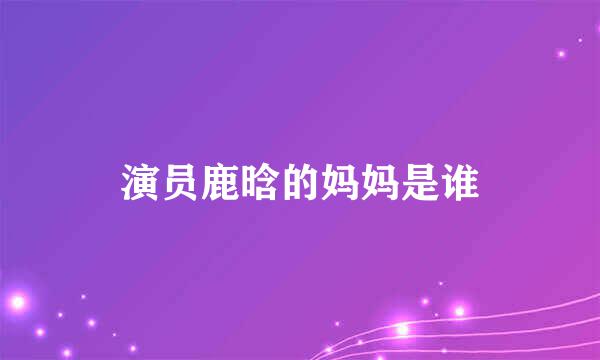 演员鹿晗的妈妈是谁