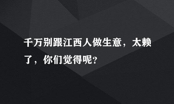 千万别跟江西人做生意，太赖了，你们觉得呢？