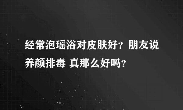 经常泡瑶浴对皮肤好？朋友说养颜排毒 真那么好吗？