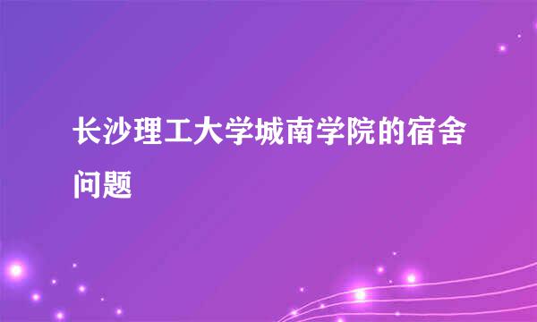 长沙理工大学城南学院的宿舍问题