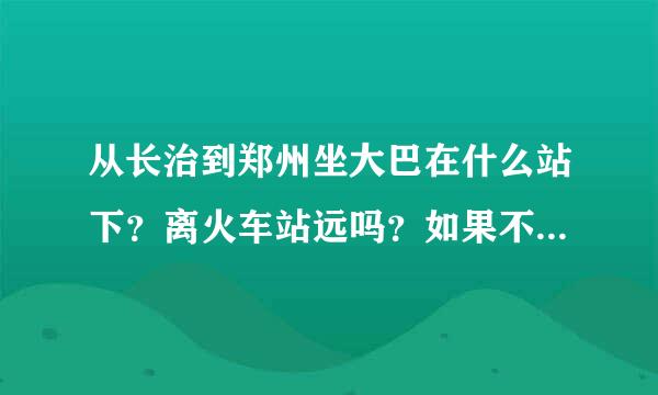 从长治到郑州坐大巴在什么站下？离火车站远吗？如果不在一起的话 要怎么到火车站?