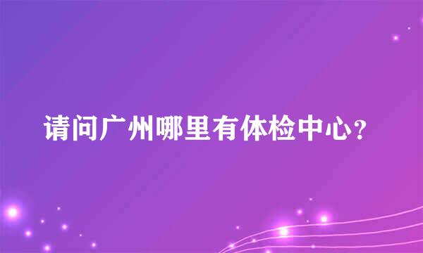 请问广州哪里有体检中心？