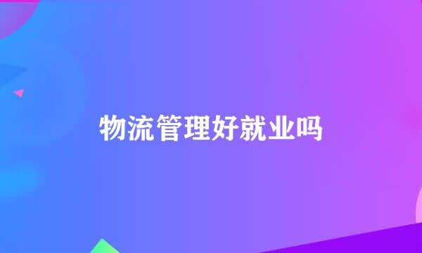 物流管理好就业吗