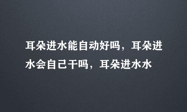 耳朵进水能自动好吗，耳朵进水会自己干吗，耳朵进水水