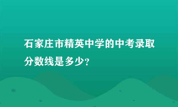 石家庄市精英中学的中考录取分数线是多少？