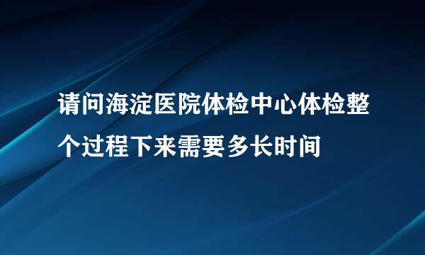 请问海淀医院体检中心体检整个过程下来需要多长时间