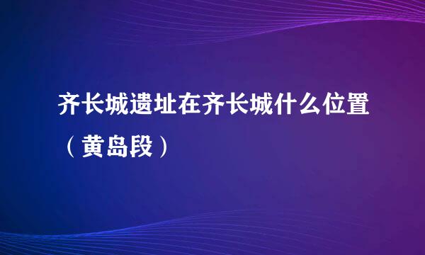 齐长城遗址在齐长城什么位置（黄岛段）