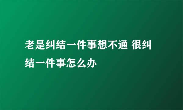 老是纠结一件事想不通 很纠结一件事怎么办