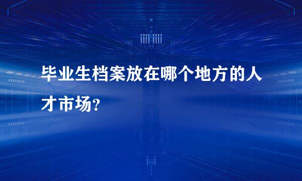 毕业生档案放在哪个地方的人才市场？