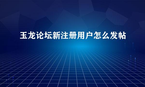 玉龙论坛新注册用户怎么发帖