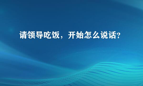 请领导吃饭，开始怎么说话？