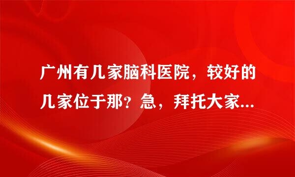 广州有几家脑科医院，较好的几家位于那？急，拜托大家帮帮忙，谢谢。