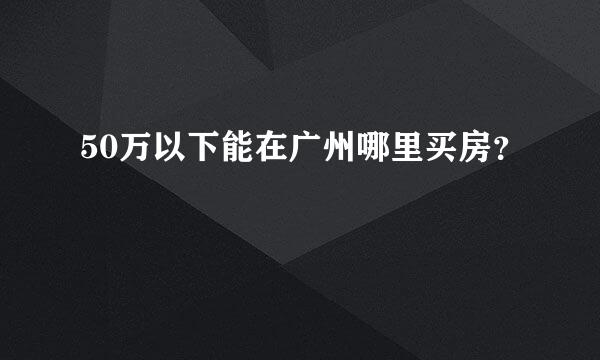 50万以下能在广州哪里买房？