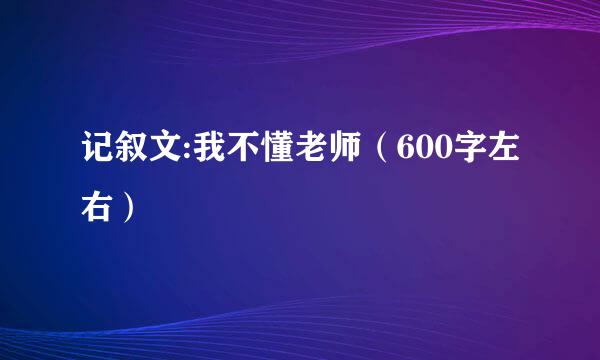 记叙文:我不懂老师（600字左右）