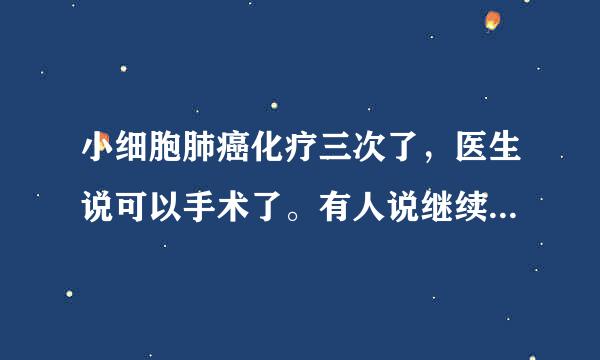 小细胞肺癌化疗三次了，医生说可以手术了。有人说继续化疗肿瘤就可能消失。手术伤害大可能还会加重，感谢