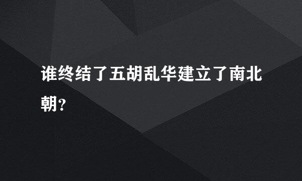 谁终结了五胡乱华建立了南北朝？