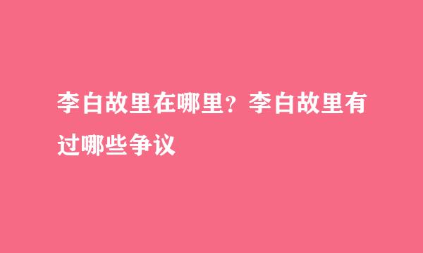 李白故里在哪里？李白故里有过哪些争议