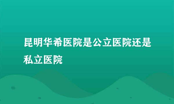 昆明华希医院是公立医院还是私立医院