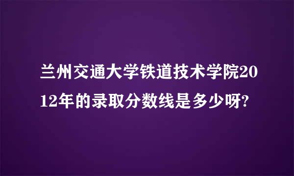 兰州交通大学铁道技术学院2012年的录取分数线是多少呀?