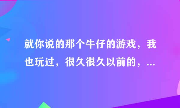 就你说的那个牛仔的游戏，我也玩过，很久很久以前的，一出来是在外面，得走进去，门口那还有几匹马，里面更像是个小镇子，我玩的时候估计没通关过，进去我就找不到方向了，乱转，每个房子里都有人，也有人质，也有坏人，那游戏叫什么名字，你找到了没？