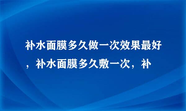 补水面膜多久做一次效果最好，补水面膜多久敷一次，补