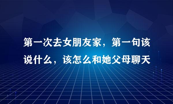 第一次去女朋友家，第一句该说什么，该怎么和她父母聊天