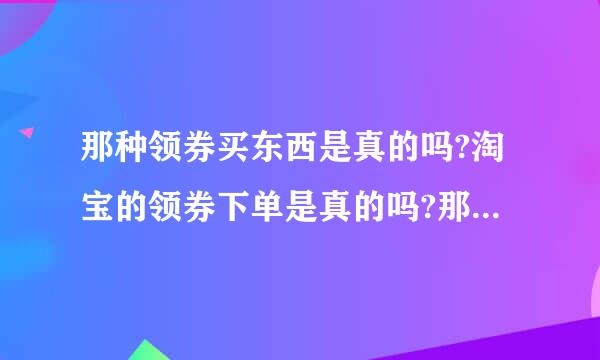 那种领券买东西是真的吗?淘宝的领券下单是真的吗?那些领优惠券的东西是正品吗?