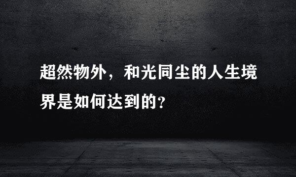 超然物外，和光同尘的人生境界是如何达到的？